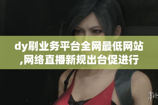 dy刷业务平台全网最低网站,网络直播新规出台促进行业健康发展 dy刷业务平台全网最低网站,网络直播新规出台促进行业健康发展
