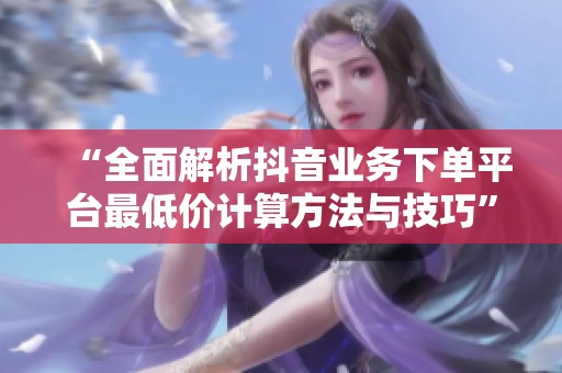 “全面解析抖音业务下单平台最低价计算方法与技巧” “全面解析抖音业务下单平台最低价计算方法与技巧”